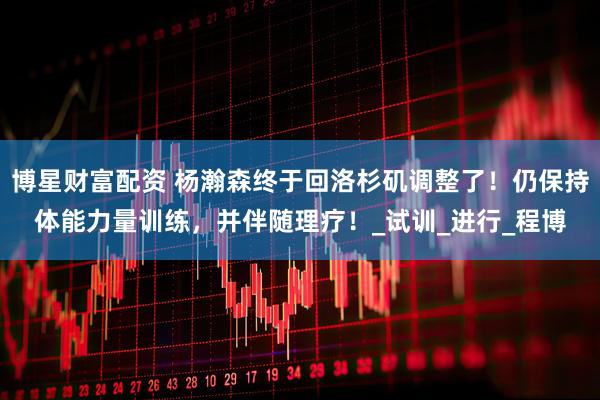 博星财富配资 杨瀚森终于回洛杉矶调整了！仍保持体能力量训练，并伴随理疗！_试训_进行_程博