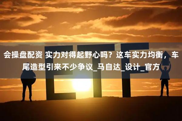 会操盘配资 实力对得起野心吗？这车实力均衡，车尾造型引来不少争议_马自达_设计_官方