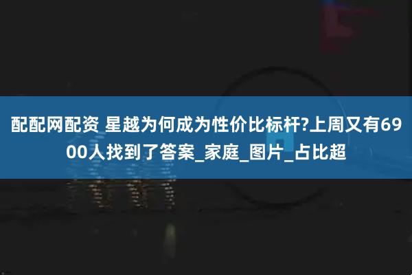 配配网配资 星越为何成为性价比标杆?上周又有6900人找到了答案_家庭_图片_占比超