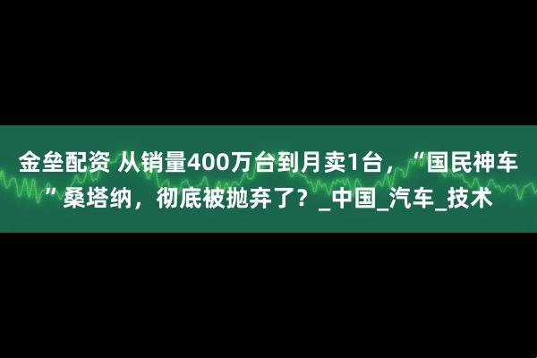 金垒配资 从销量400万台到月卖1台，“国民神车”桑塔纳，彻底被抛弃了？_中国_汽车_技术