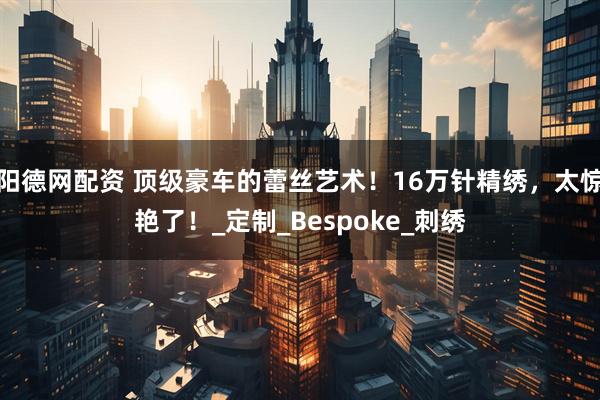 阳德网配资 顶级豪车的蕾丝艺术！16万针精绣，太惊艳了！_定制_Bespoke_刺绣