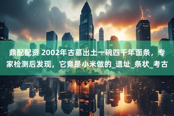 鼎配配资 2002年古墓出土一碗四千年面条，专家检测后发现，它竟是小米做的_遗址_条状_考古
