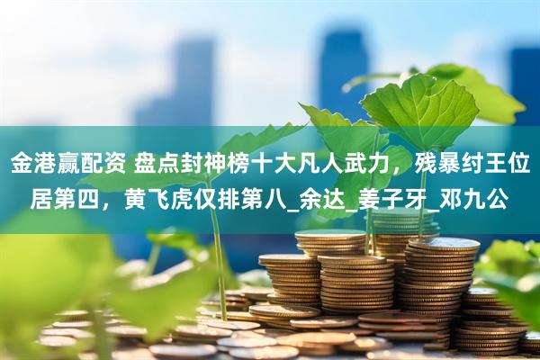 金港赢配资 盘点封神榜十大凡人武力，残暴纣王位居第四，黄飞虎仅排第八_余达_姜子牙_邓九公