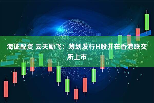 海证配资 云天励飞：筹划发行H股并在香港联交所上市