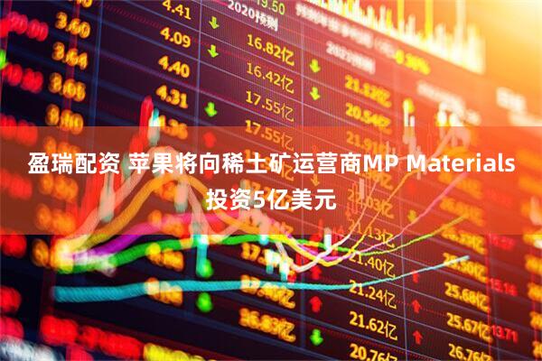 盈瑞配资 苹果将向稀土矿运营商MP Materials投资5亿美元