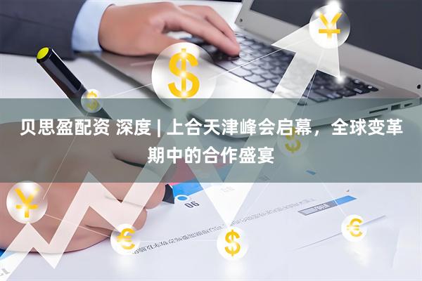 贝思盈配资 深度 | 上合天津峰会启幕，全球变革期中的合作盛宴