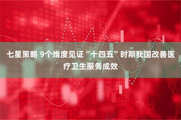 七星策略 9个维度见证“十四五”时期我国改善医疗卫生服务成效