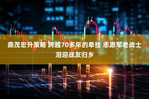 鼎茂宏升策略 跨越70多年的牵挂 志愿军老战士泪迎战友归乡