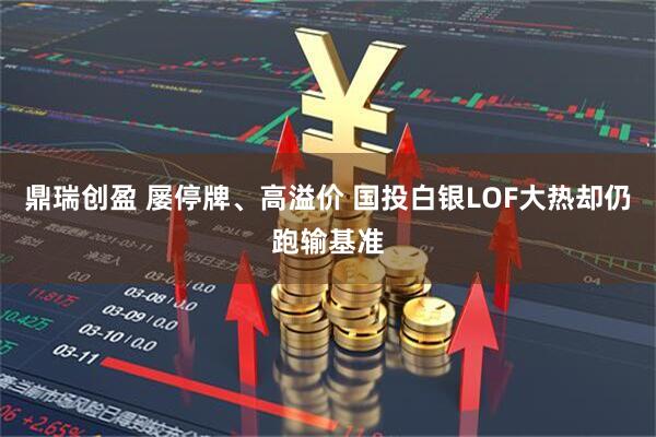 鼎瑞创盈 屡停牌、高溢价 国投白银LOF大热却仍跑输基准