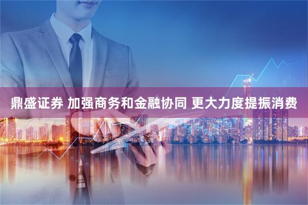 鼎盛证券 加强商务和金融协同 更大力度提振消费