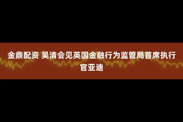 金鼎配资 吴清会见英国金融行为监管局首席执行官亚迪