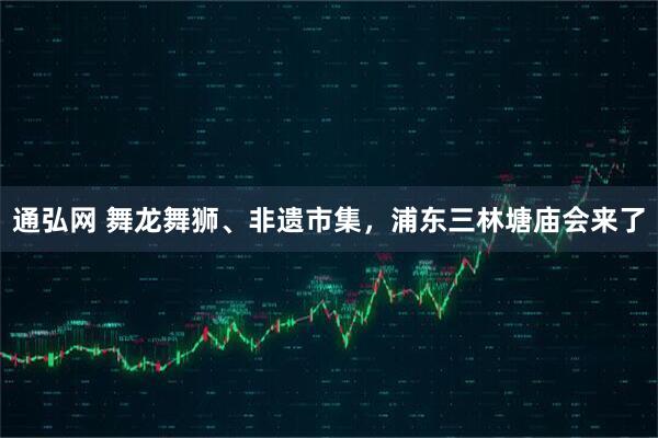 通弘网 舞龙舞狮、非遗市集，浦东三林塘庙会来了